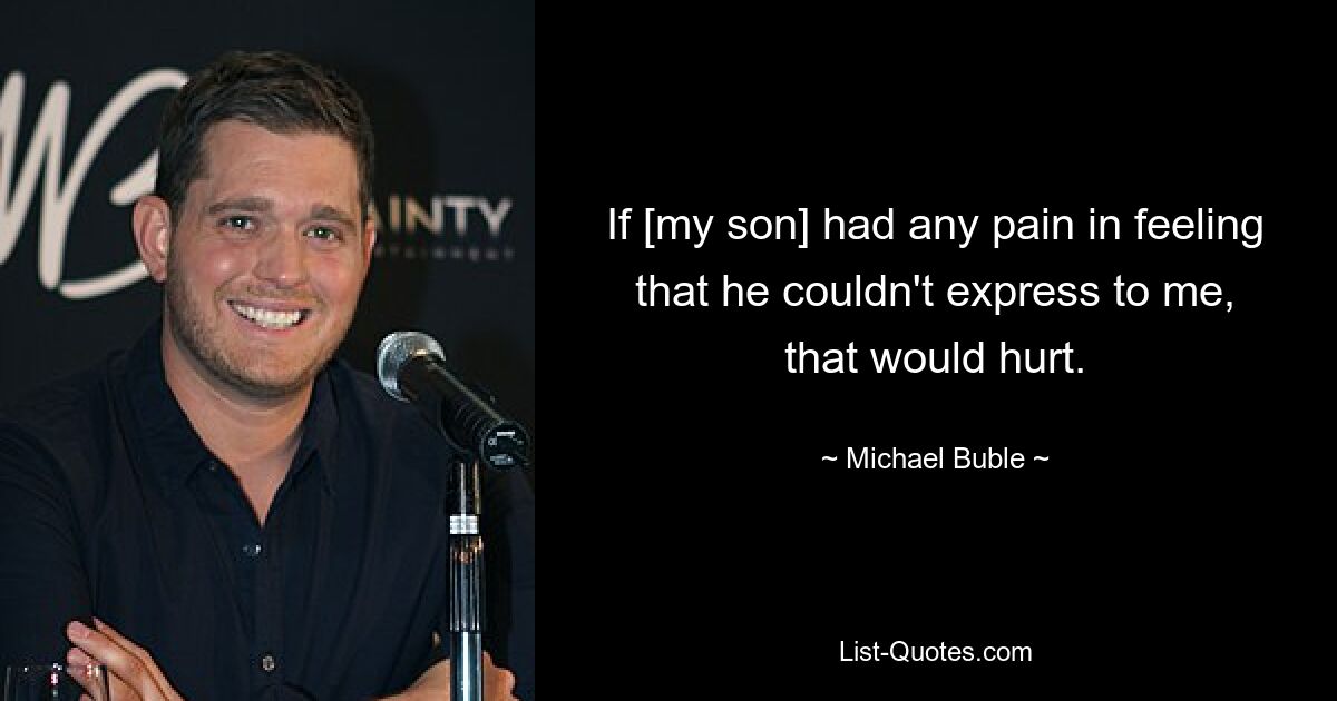 If [my son] had any pain in feeling that he couldn't express to me, that would hurt. — © Michael Buble