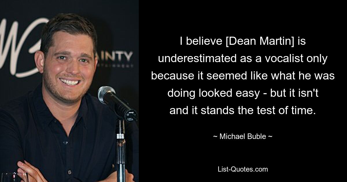 I believe [Dean Martin] is underestimated as a vocalist only because it seemed like what he was doing looked easy - but it isn't and it stands the test of time. — © Michael Buble