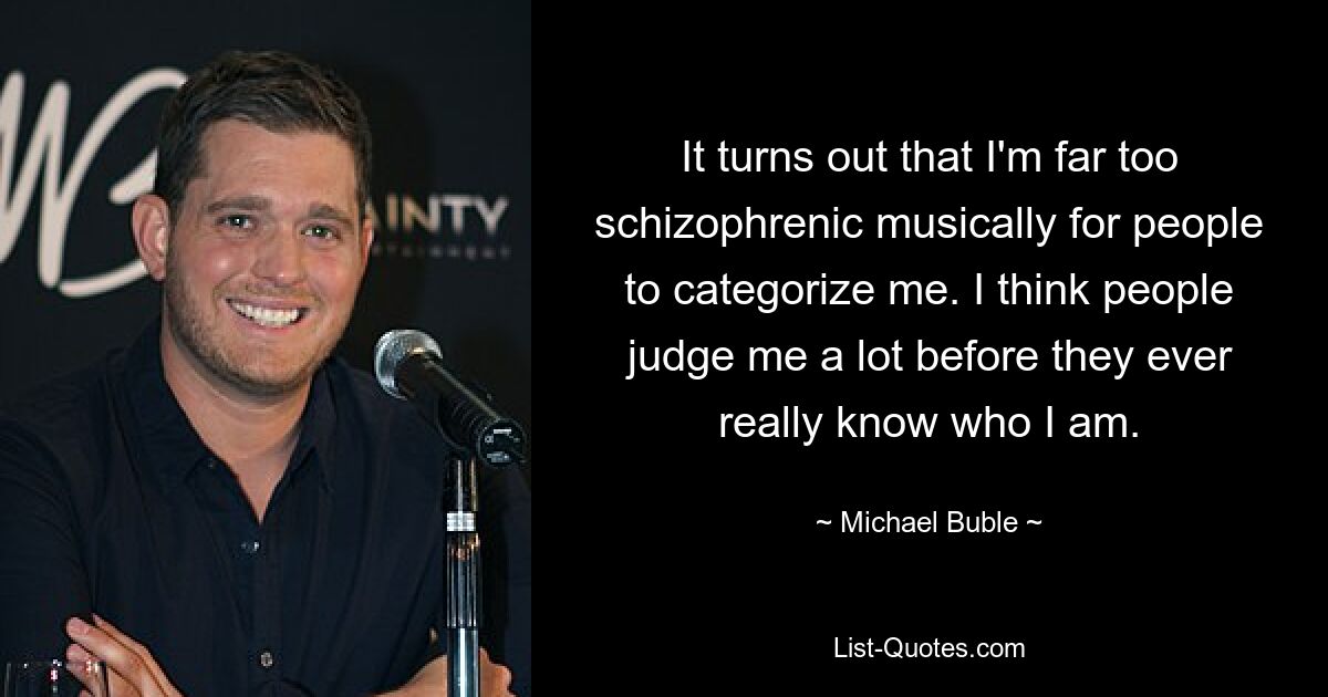 It turns out that I'm far too schizophrenic musically for people to categorize me. I think people judge me a lot before they ever really know who I am. — © Michael Buble