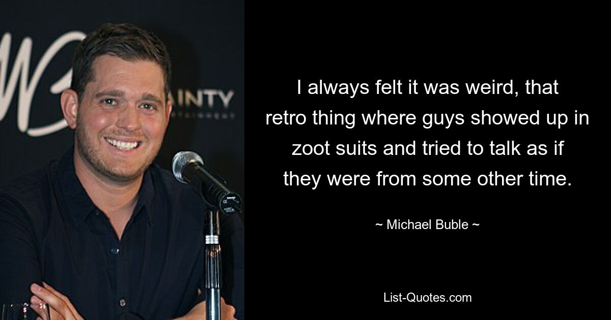 I always felt it was weird, that retro thing where guys showed up in zoot suits and tried to talk as if they were from some other time. — © Michael Buble