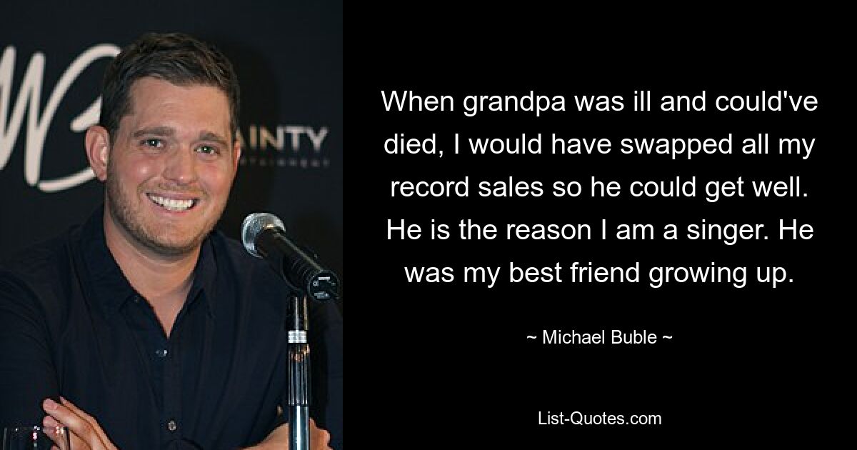 When grandpa was ill and could've died, I would have swapped all my record sales so he could get well. He is the reason I am a singer. He was my best friend growing up. — © Michael Buble