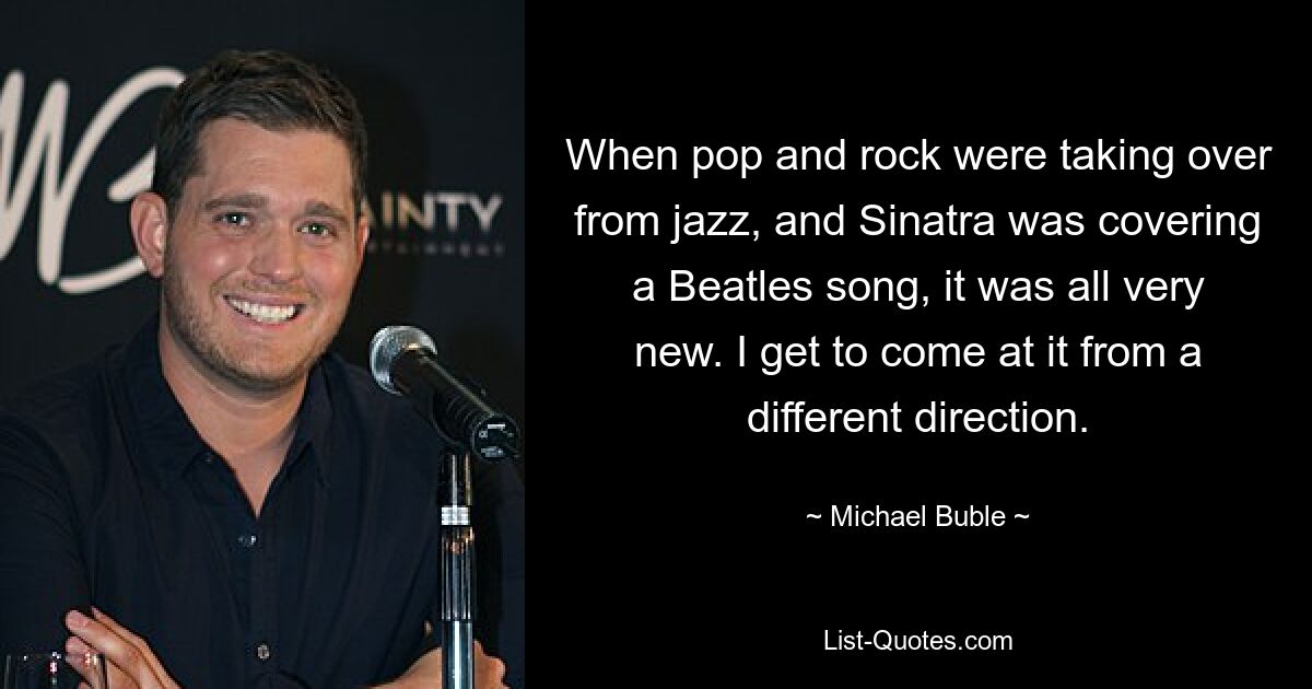 When pop and rock were taking over from jazz, and Sinatra was covering a Beatles song, it was all very new. I get to come at it from a different direction. — © Michael Buble