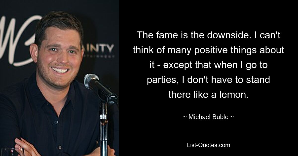 The fame is the downside. I can't think of many positive things about it - except that when I go to parties, I don't have to stand there like a lemon. — © Michael Buble