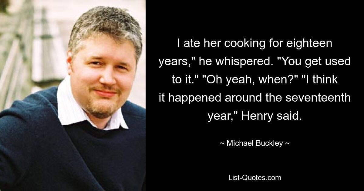 I ate her cooking for eighteen years," he whispered. "You get used to it." "Oh yeah, when?" "I think it happened around the seventeenth year," Henry said. — © Michael Buckley