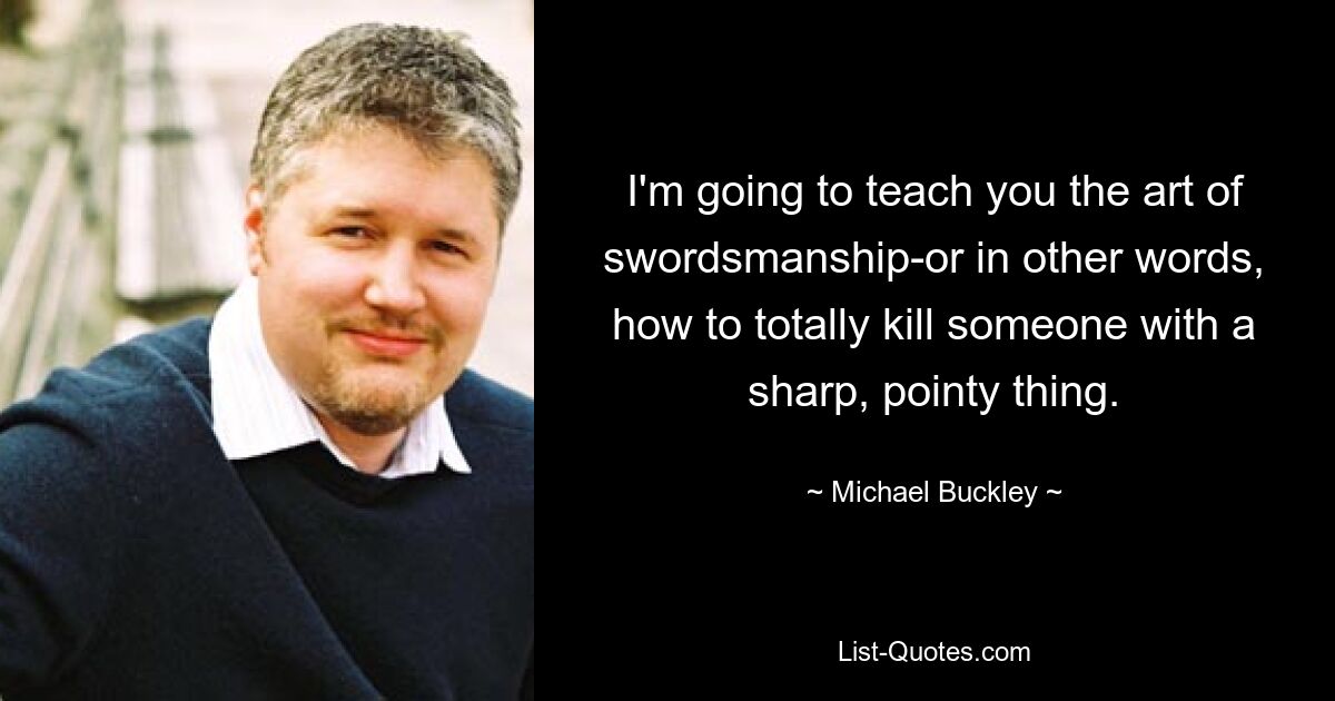 I'm going to teach you the art of swordsmanship-or in other words, how to totally kill someone with a sharp, pointy thing. — © Michael Buckley