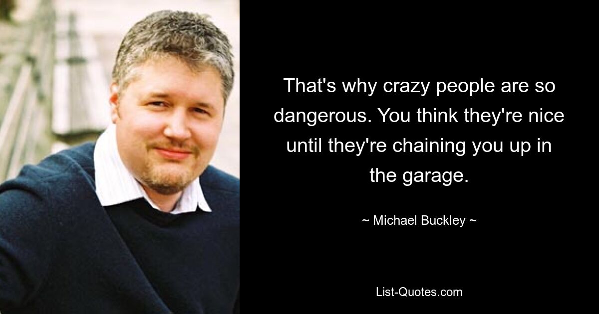 That's why crazy people are so dangerous. You think they're nice until they're chaining you up in the garage. — © Michael Buckley