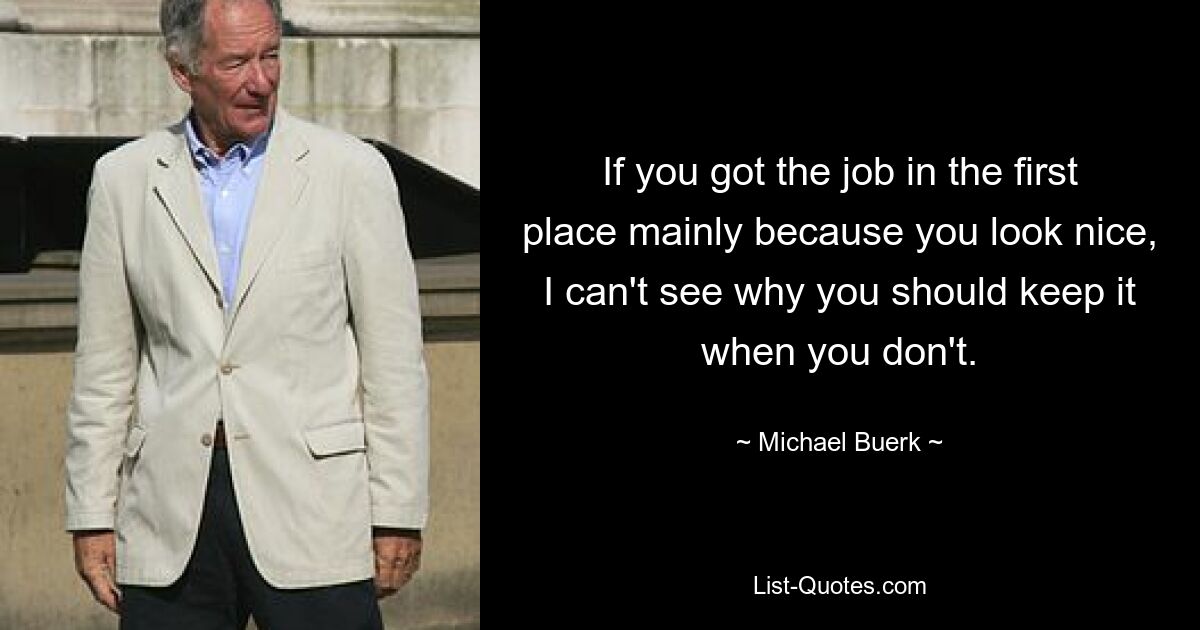 If you got the job in the first place mainly because you look nice, I can't see why you should keep it when you don't. — © Michael Buerk