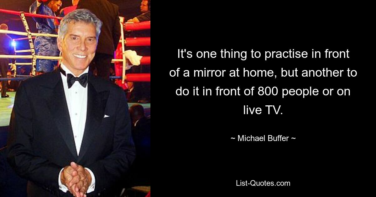 It's one thing to practise in front of a mirror at home, but another to do it in front of 800 people or on live TV. — © Michael Buffer