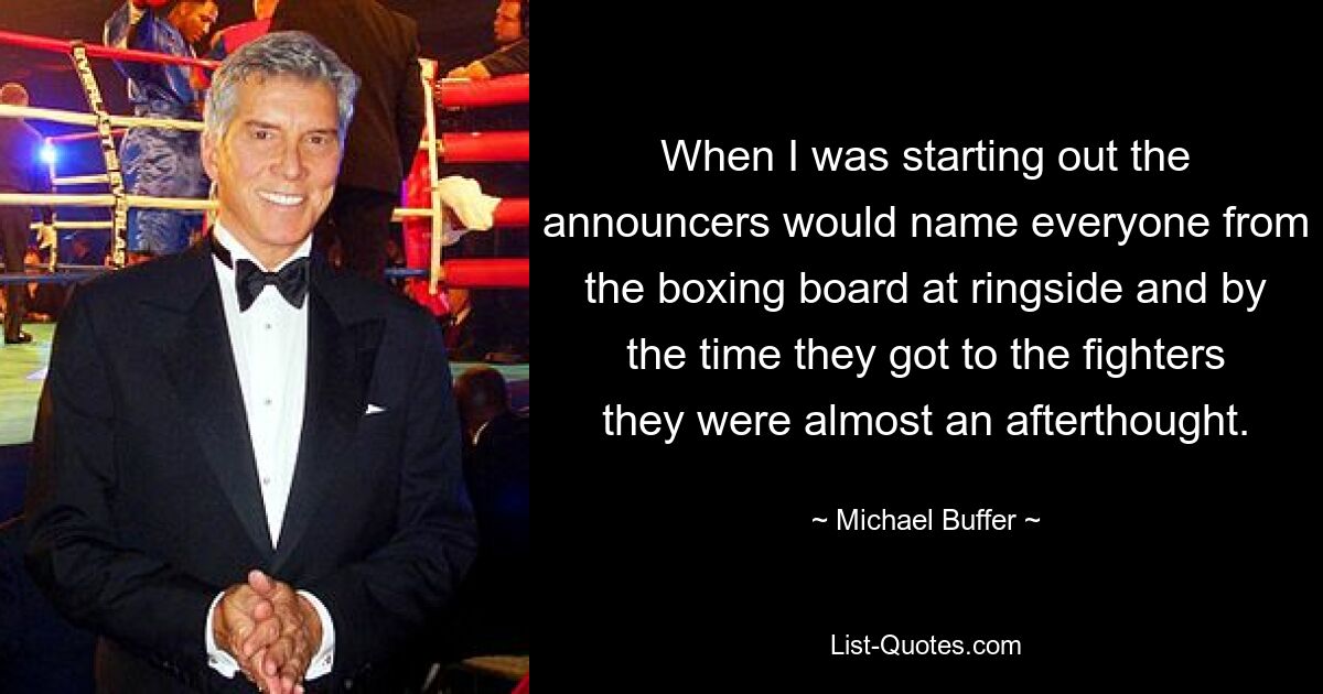 When I was starting out the announcers would name everyone from the boxing board at ringside and by the time they got to the fighters they were almost an afterthought. — © Michael Buffer