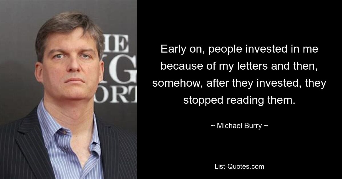 Early on, people invested in me because of my letters and then, somehow, after they invested, they stopped reading them. — © Michael Burry