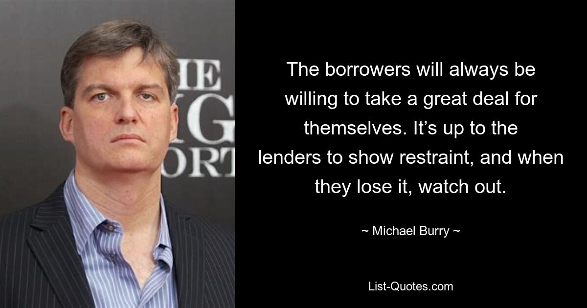 The borrowers will always be willing to take a great deal for themselves. It’s up to the lenders to show restraint, and when they lose it, watch out. — © Michael Burry