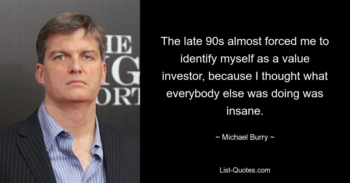 The late 90s almost forced me to identify myself as a value investor, because I thought what everybody else was doing was insane. — © Michael Burry