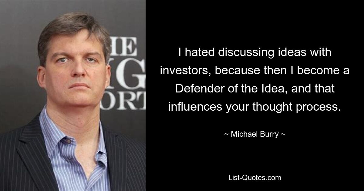 I hated discussing ideas with investors, because then I become a Defender of the Idea, and that influences your thought process. — © Michael Burry