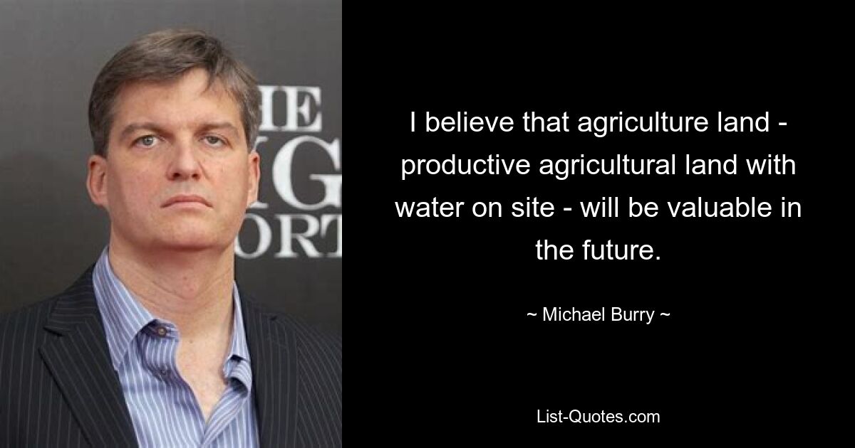 I believe that agriculture land - productive agricultural land with water on site - will be valuable in the future. — © Michael Burry