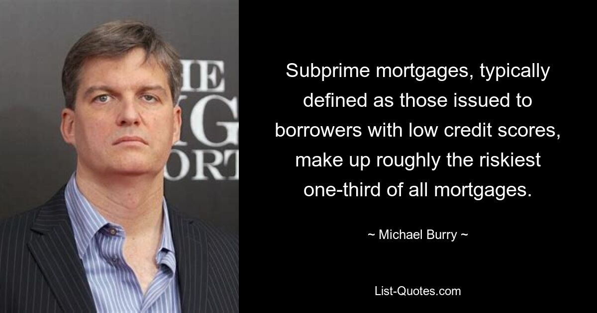 Subprime mortgages, typically defined as those issued to borrowers with low credit scores, make up roughly the riskiest one-third of all mortgages. — © Michael Burry