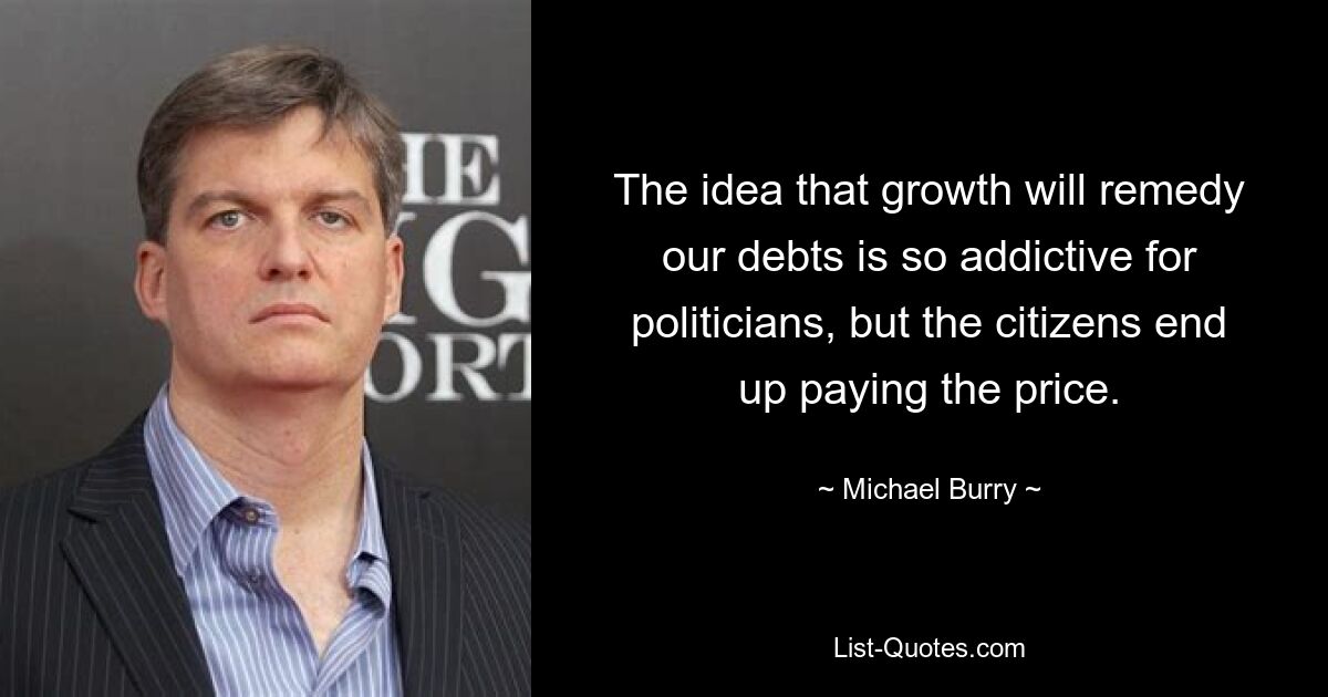 The idea that growth will remedy our debts is so addictive for politicians, but the citizens end up paying the price. — © Michael Burry