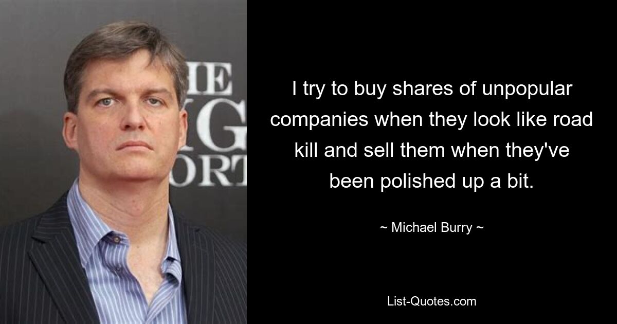 I try to buy shares of unpopular companies when they look like road kill and sell them when they've been polished up a bit. — © Michael Burry