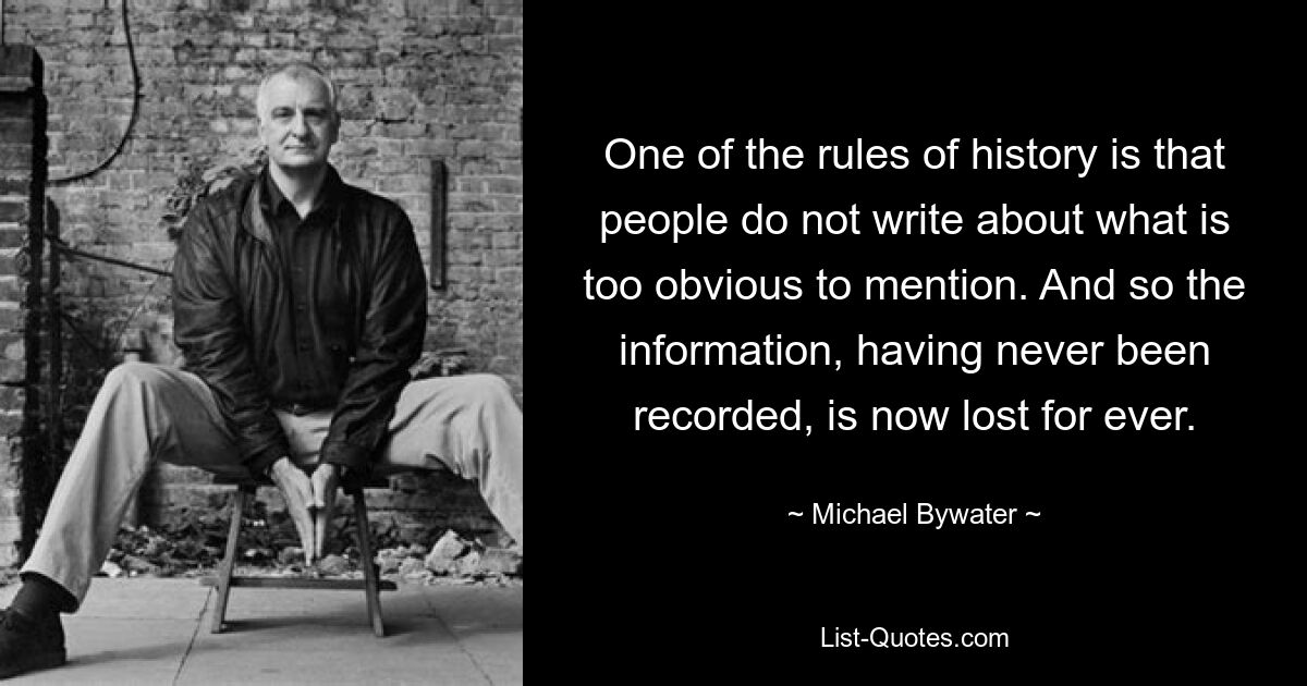 One of the rules of history is that people do not write about what is too obvious to mention. And so the information, having never been recorded, is now lost for ever. — © Michael Bywater