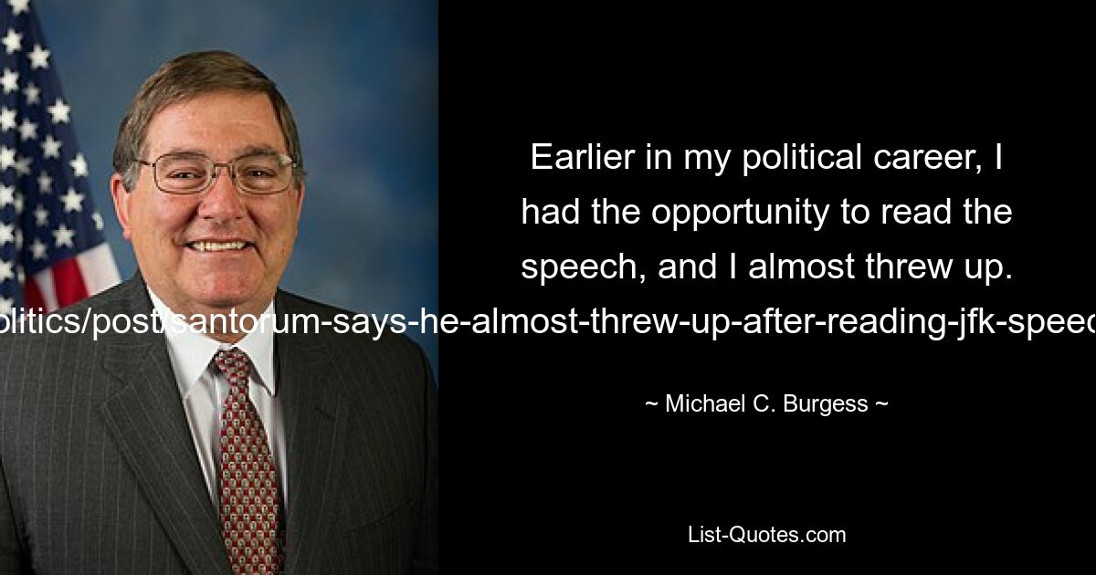 Earlier in my political career, I had the opportunity to read the speech, and I almost threw up. (http://www.washingtonpost.com/blogs/post-politics/post/santorum-says-he-almost-threw-up-after-reading-jfk-speech-on-separation-of-church-and-state/2012/02/26/gIQA91hubR_blog.html) — © Michael C. Burgess