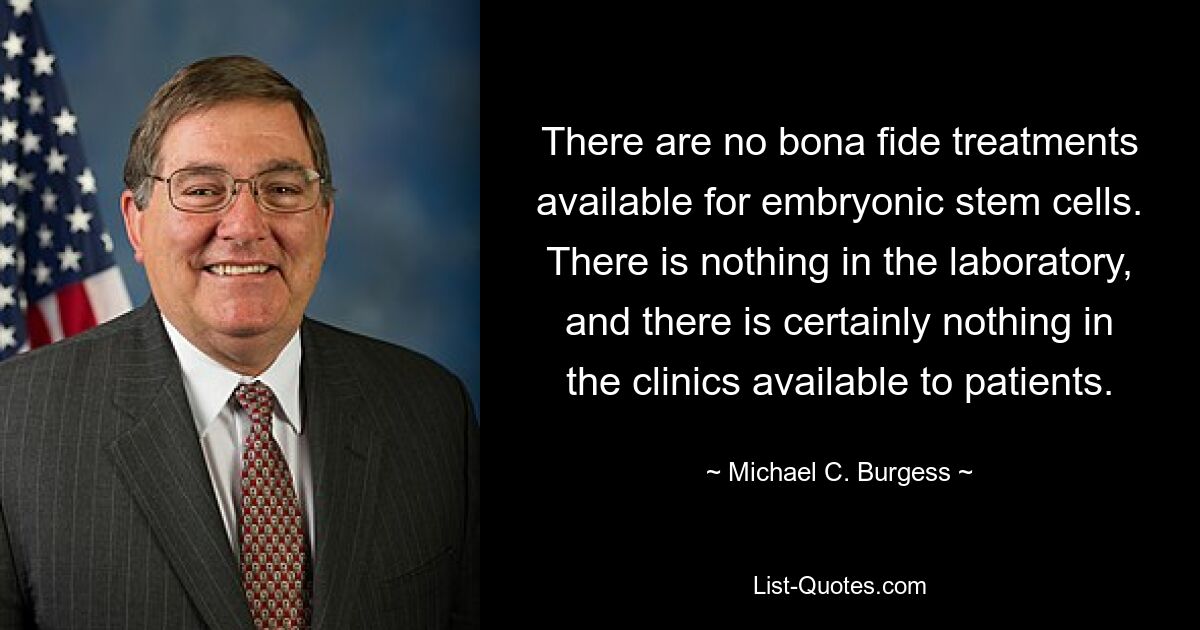 There are no bona fide treatments available for embryonic stem cells. There is nothing in the laboratory, and there is certainly nothing in the clinics available to patients. — © Michael C. Burgess