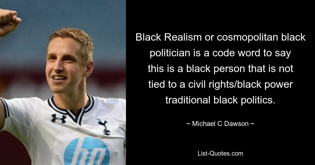 Black Realism or cosmopolitan black politician is a code word to say this is a black person that is not tied to a civil rights/black power traditional black politics. — © Michael C Dawson