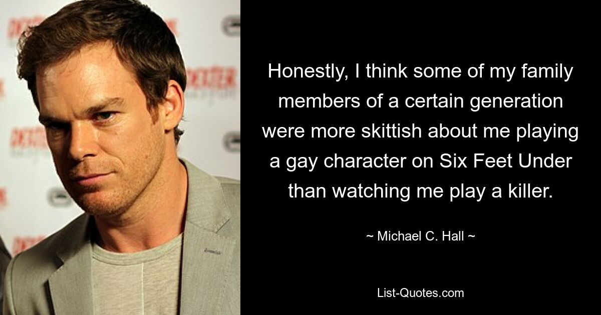 Honestly, I think some of my family members of a certain generation were more skittish about me playing a gay character on Six Feet Under than watching me play a killer. — © Michael C. Hall