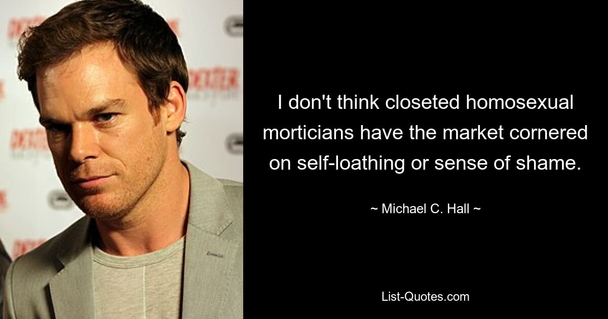 I don't think closeted homosexual morticians have the market cornered on self-loathing or sense of shame. — © Michael C. Hall