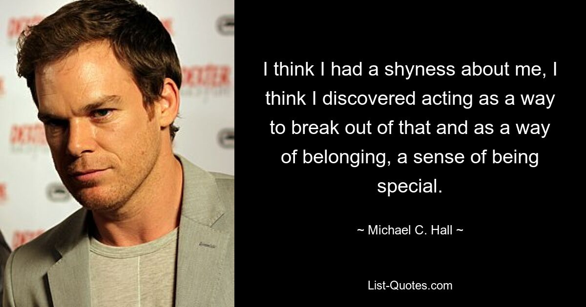 I think I had a shyness about me, I think I discovered acting as a way to break out of that and as a way of belonging, a sense of being special. — © Michael C. Hall