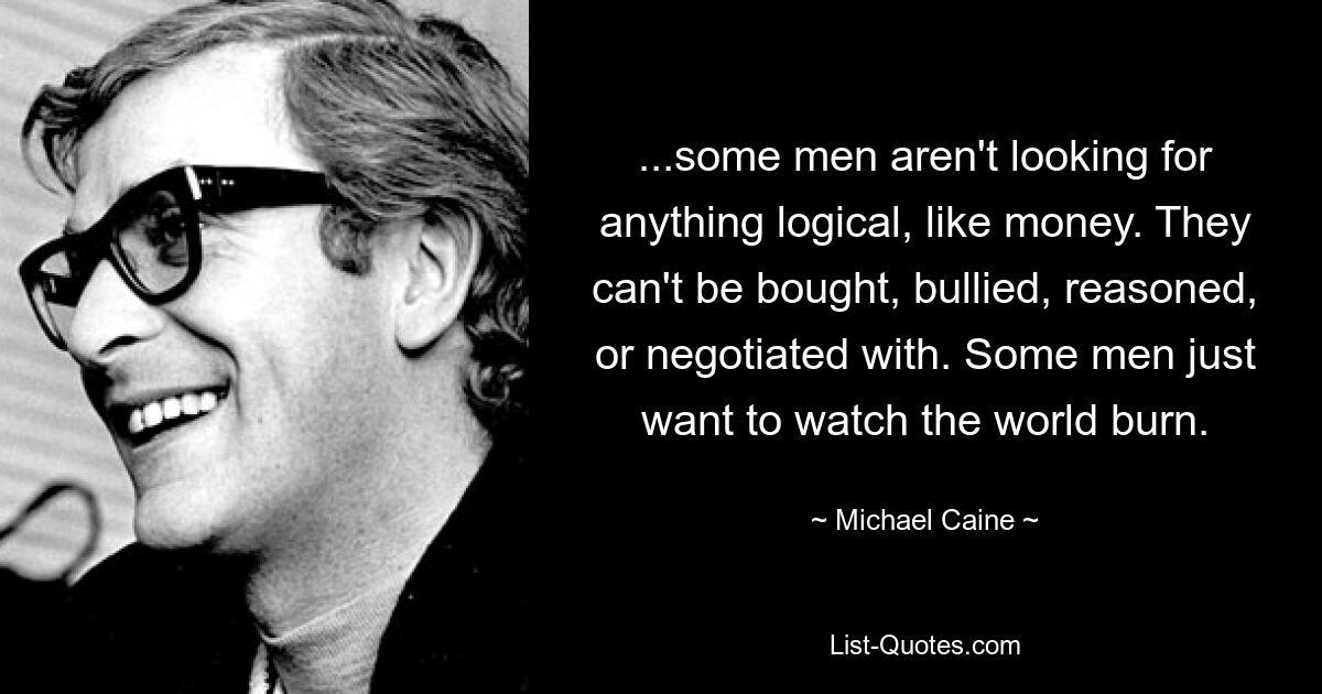 ...some men aren't looking for anything logical, like money. They can't be bought, bullied, reasoned, or negotiated with. Some men just want to watch the world burn. — © Michael Caine