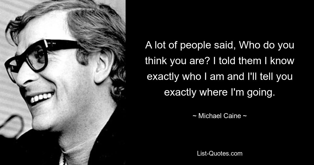 Viele Leute sagten: Wer glaubst du, dass du bist? Ich habe ihnen gesagt, dass ich genau weiß, wer ich bin, und dass ich Ihnen genau sagen werde, wohin ich gehe. — © Michael Caine 