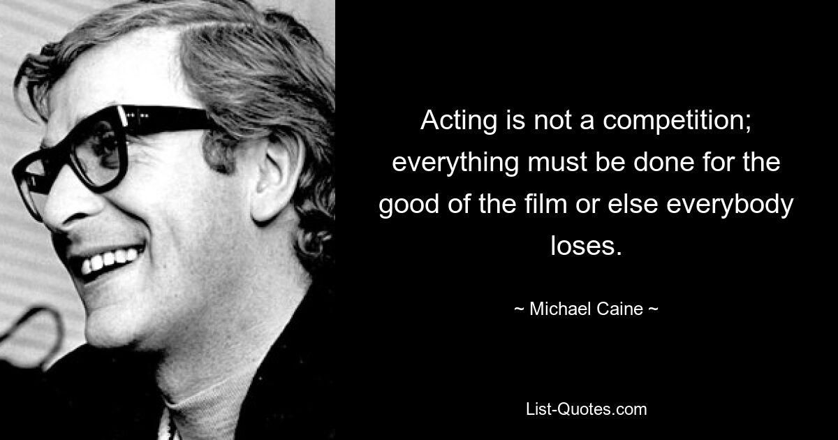 Acting is not a competition; everything must be done for the good of the film or else everybody loses. — © Michael Caine