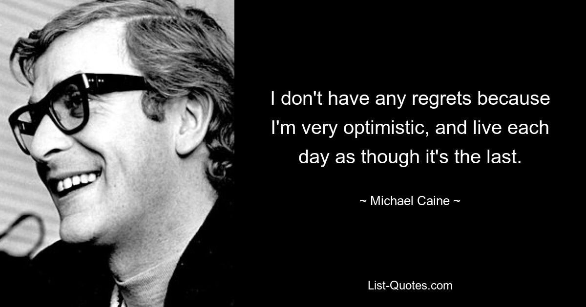 I don't have any regrets because I'm very optimistic, and live each day as though it's the last. — © Michael Caine