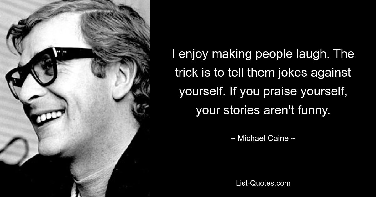 I enjoy making people laugh. The trick is to tell them jokes against yourself. If you praise yourself, your stories aren't funny. — © Michael Caine