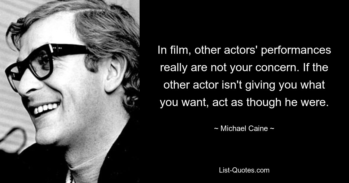 In film, other actors' performances really are not your concern. If the other actor isn't giving you what you want, act as though he were. — © Michael Caine