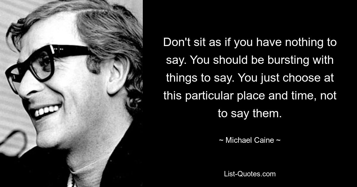 Don't sit as if you have nothing to say. You should be bursting with things to say. You just choose at this particular place and time, not to say them. — © Michael Caine