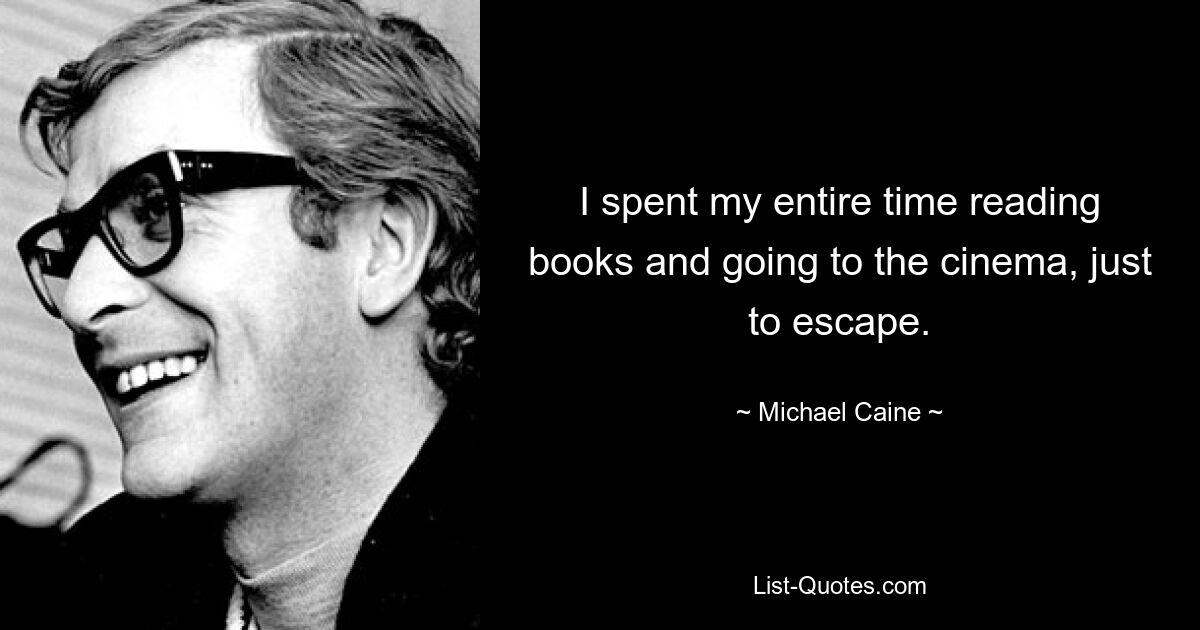 I spent my entire time reading books and going to the cinema, just to escape. — © Michael Caine