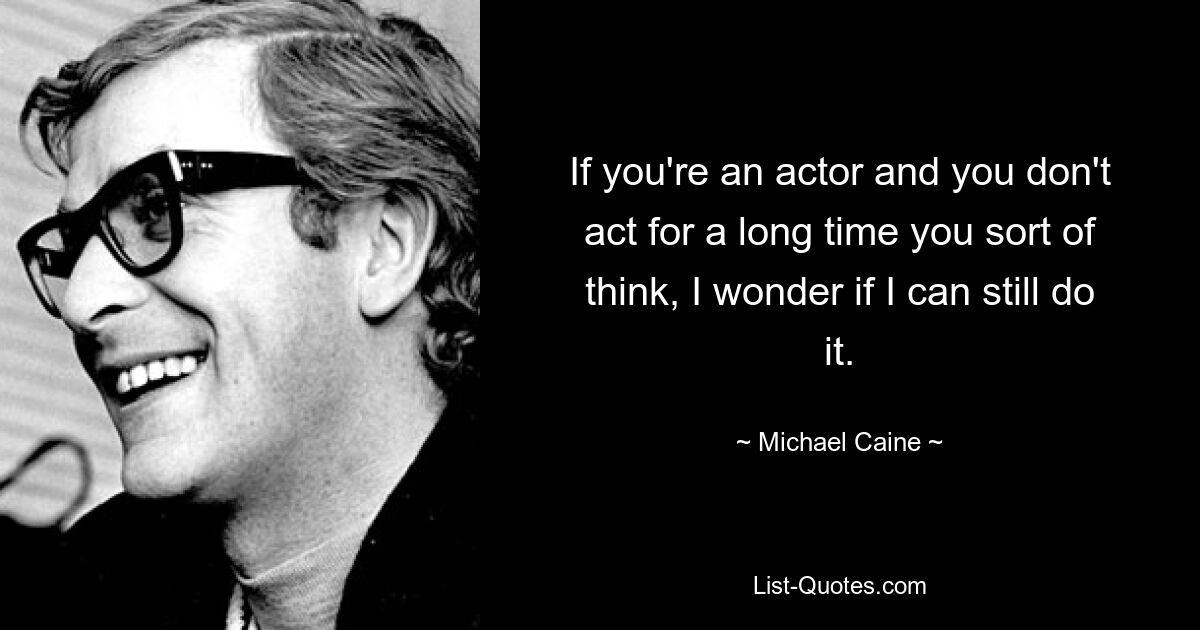 If you're an actor and you don't act for a long time you sort of think, I wonder if I can still do it. — © Michael Caine