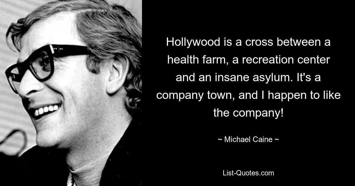 Hollywood is a cross between a health farm, a recreation center and an insane asylum. It's a company town, and I happen to like the company! — © Michael Caine