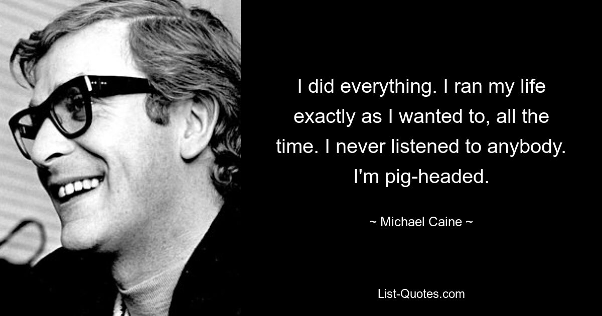 I did everything. I ran my life exactly as I wanted to, all the time. I never listened to anybody. I'm pig-headed. — © Michael Caine