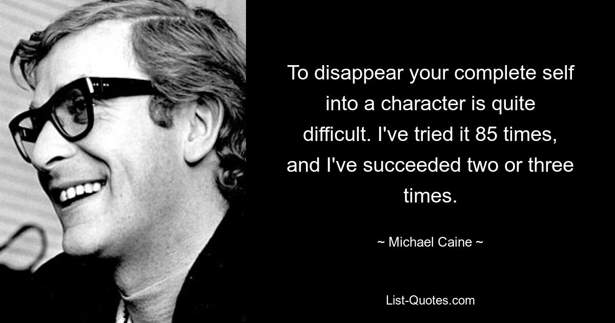 To disappear your complete self into a character is quite difficult. I've tried it 85 times, and I've succeeded two or three times. — © Michael Caine