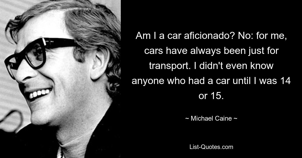 Am I a car aficionado? No: for me, cars have always been just for transport. I didn't even know anyone who had a car until I was 14 or 15. — © Michael Caine