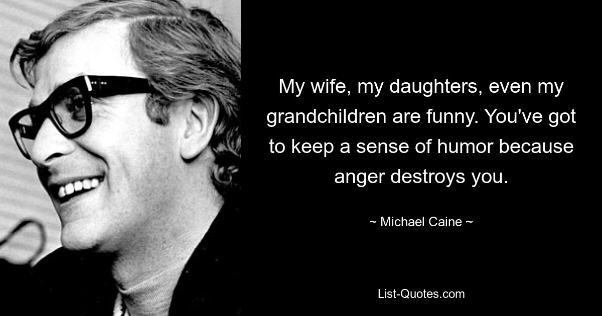 My wife, my daughters, even my grandchildren are funny. You've got to keep a sense of humor because anger destroys you. — © Michael Caine