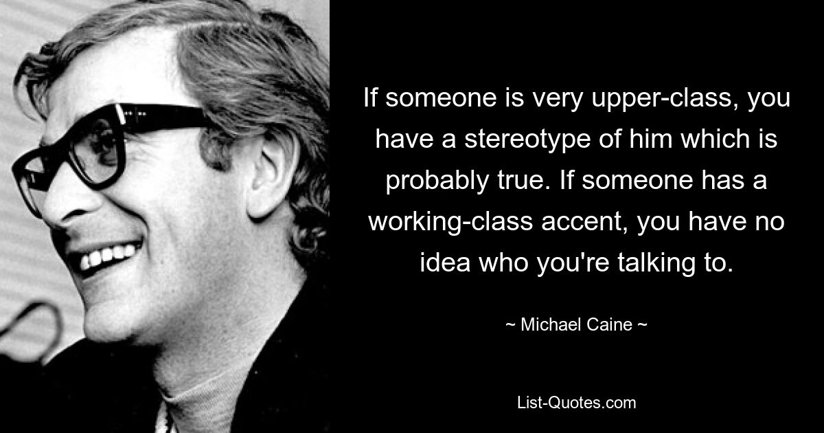 Wenn jemand aus der Oberschicht stammt, haben Sie ein Stereotyp von ihm, das wahrscheinlich wahr ist. Wenn jemand einen Arbeiter-Akzent hat, haben Sie keine Ahnung, mit wem Sie sprechen. — © Michael Caine 