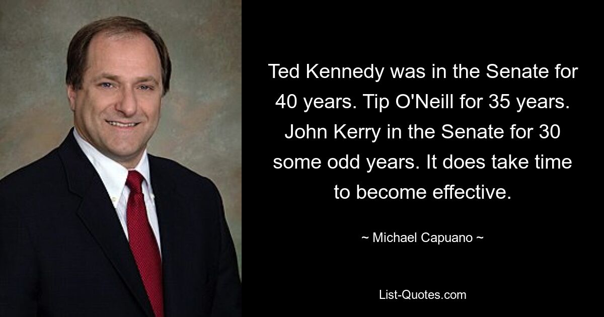 Ted Kennedy was in the Senate for 40 years. Tip O'Neill for 35 years. John Kerry in the Senate for 30 some odd years. It does take time to become effective. — © Michael Capuano