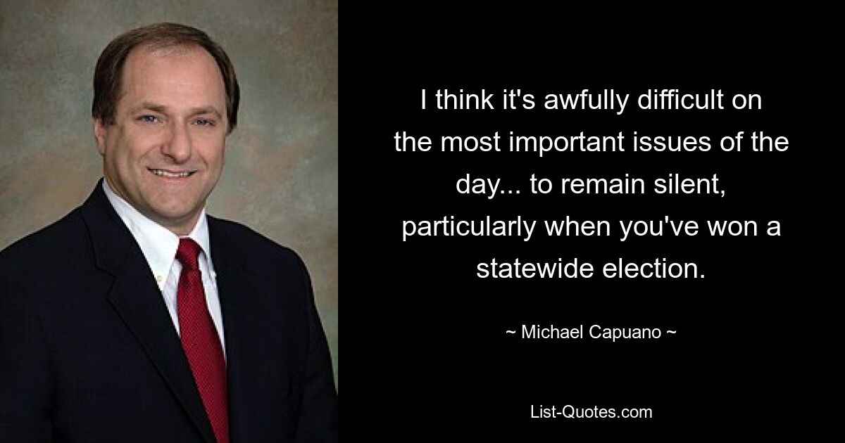 I think it's awfully difficult on the most important issues of the day... to remain silent, particularly when you've won a statewide election. — © Michael Capuano