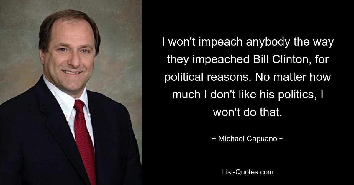 I won't impeach anybody the way they impeached Bill Clinton, for political reasons. No matter how much I don't like his politics, I won't do that. — © Michael Capuano