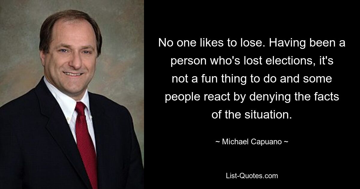 No one likes to lose. Having been a person who's lost elections, it's not a fun thing to do and some people react by denying the facts of the situation. — © Michael Capuano