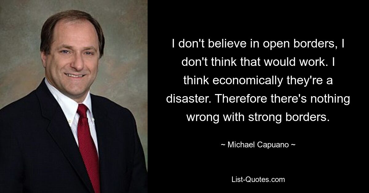 I don't believe in open borders, I don't think that would work. I think economically they're a disaster. Therefore there's nothing wrong with strong borders. — © Michael Capuano