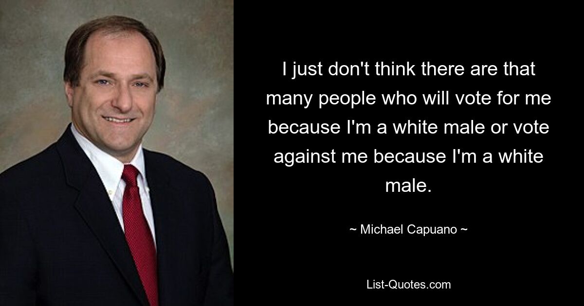 I just don't think there are that many people who will vote for me because I'm a white male or vote against me because I'm a white male. — © Michael Capuano