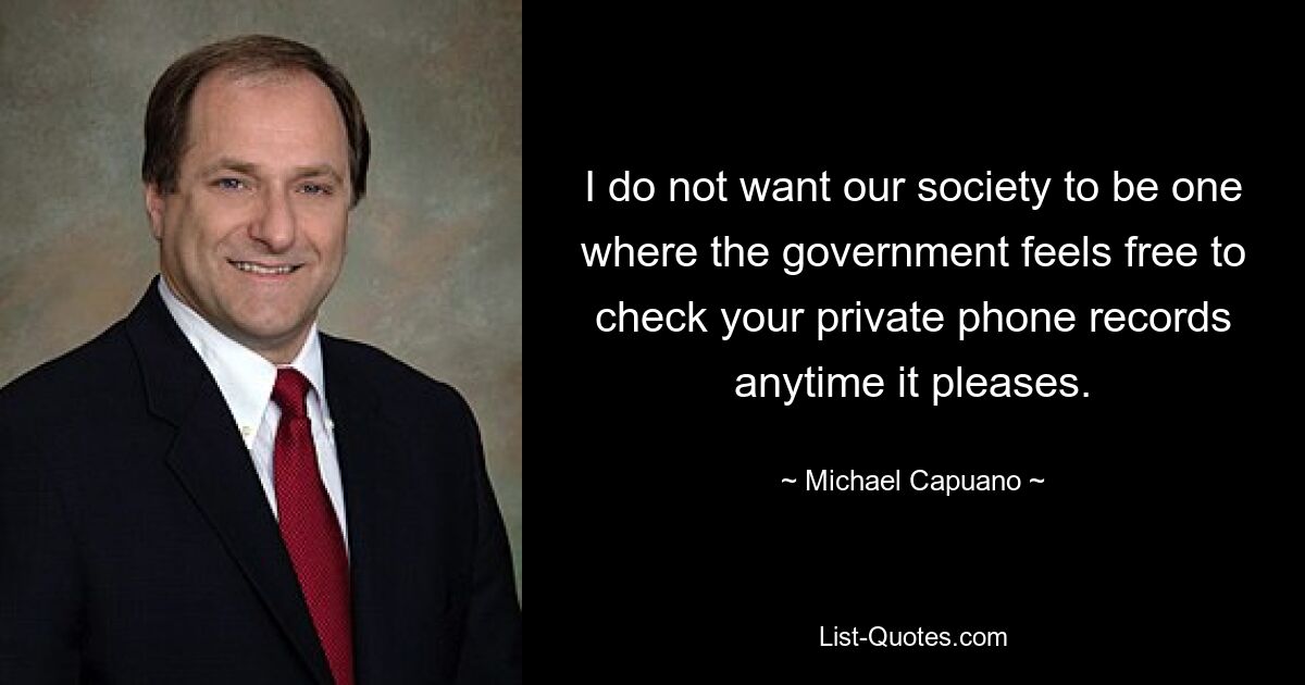 I do not want our society to be one where the government feels free to check your private phone records anytime it pleases. — © Michael Capuano